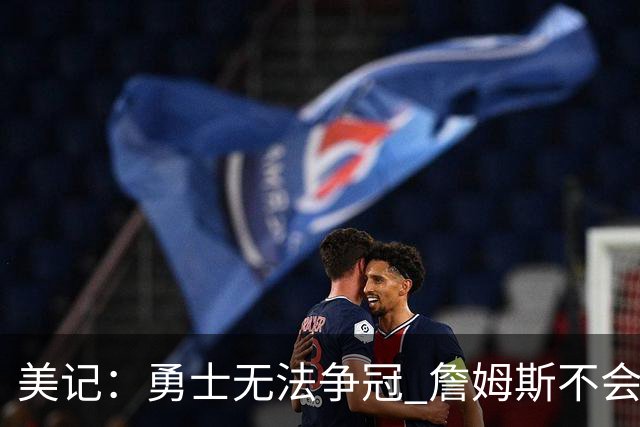 美记：勇士无法争冠 詹姆斯不会去 湖人能给的薪水最高且父子同台